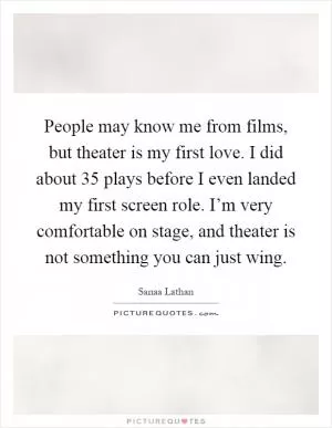 People may know me from films, but theater is my first love. I did about 35 plays before I even landed my first screen role. I’m very comfortable on stage, and theater is not something you can just wing Picture Quote #1