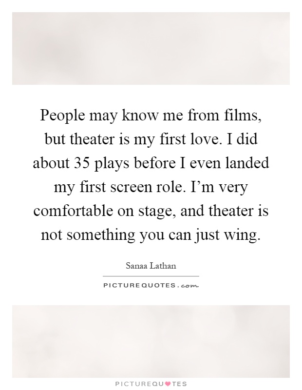 People may know me from films, but theater is my first love. I did about 35 plays before I even landed my first screen role. I'm very comfortable on stage, and theater is not something you can just wing Picture Quote #1