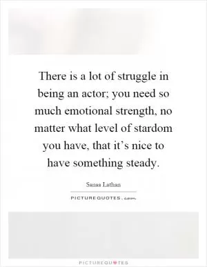 There is a lot of struggle in being an actor; you need so much emotional strength, no matter what level of stardom you have, that it’s nice to have something steady Picture Quote #1