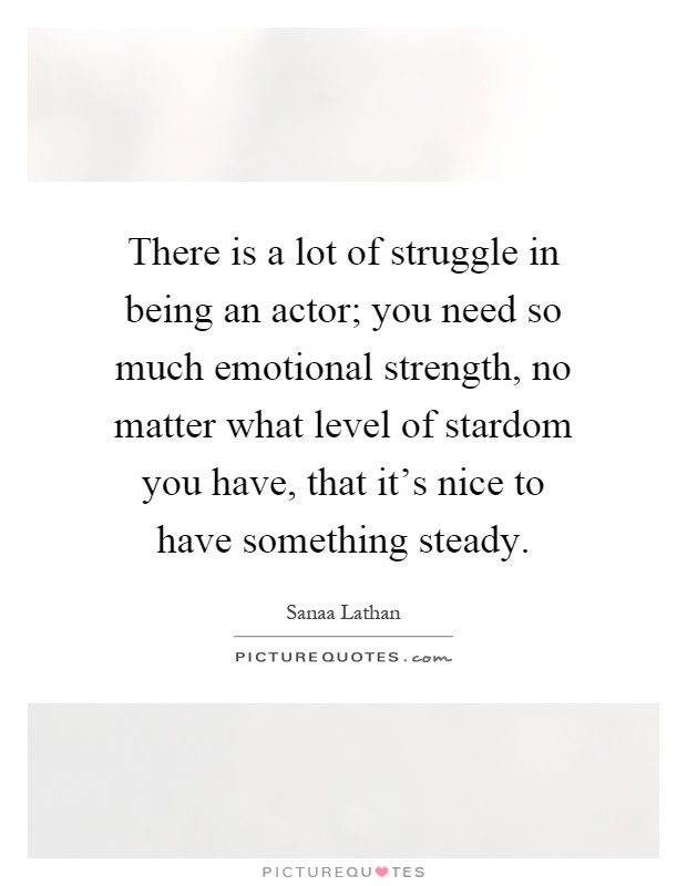 There is a lot of struggle in being an actor; you need so much emotional strength, no matter what level of stardom you have, that it's nice to have something steady Picture Quote #1