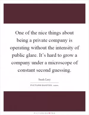 One of the nice things about being a private company is operating without the intensity of public glare. It’s hard to grow a company under a microscope of constant second guessing Picture Quote #1