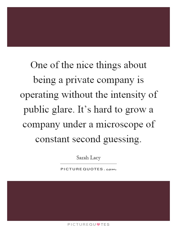 One of the nice things about being a private company is operating without the intensity of public glare. It's hard to grow a company under a microscope of constant second guessing Picture Quote #1