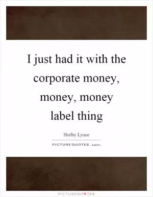 I just had it with the corporate money, money, money label thing Picture Quote #1
