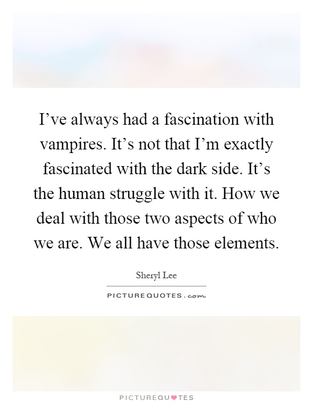 I've always had a fascination with vampires. It's not that I'm exactly fascinated with the dark side. It's the human struggle with it. How we deal with those two aspects of who we are. We all have those elements Picture Quote #1
