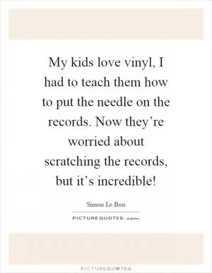 My kids love vinyl, I had to teach them how to put the needle on the records. Now they’re worried about scratching the records, but it’s incredible! Picture Quote #1