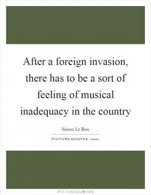 After a foreign invasion, there has to be a sort of feeling of musical inadequacy in the country Picture Quote #1