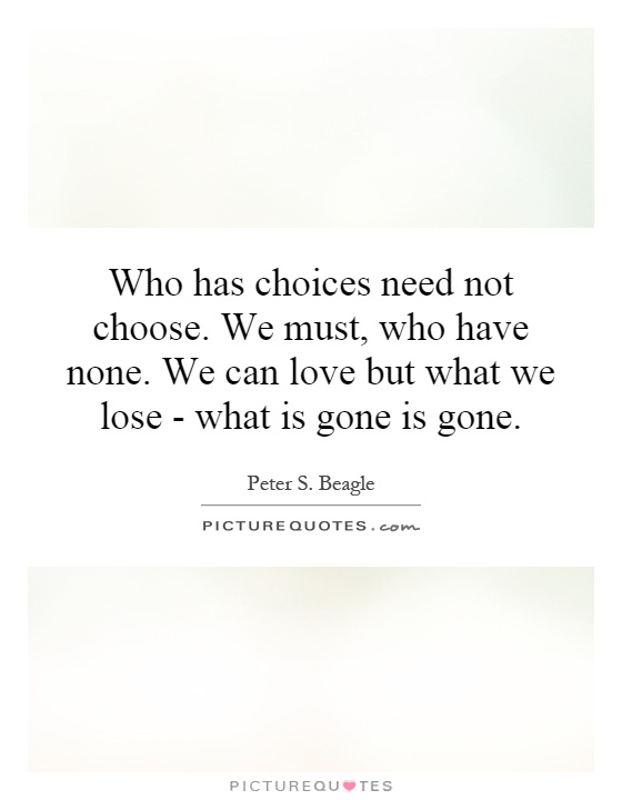 Who has choices need not choose. We must, who have none. We can love but what we lose - what is gone is gone Picture Quote #1