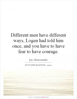 Different men have different ways, Logen had told him once, and you have to have fear to have courage Picture Quote #1