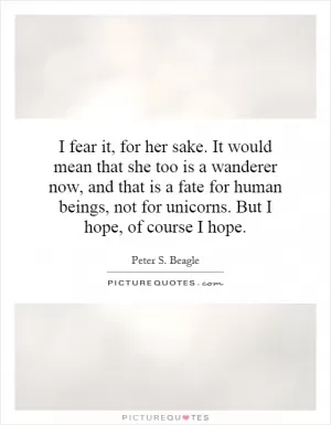 I fear it, for her sake. It would mean that she too is a wanderer now, and that is a fate for human beings, not for unicorns. But I hope, of course I hope Picture Quote #1