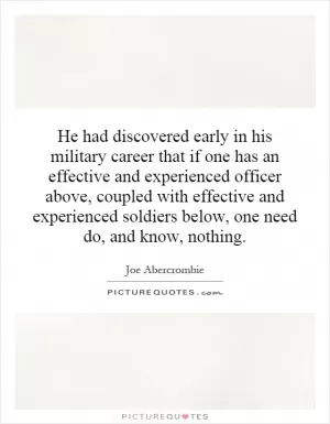 He had discovered early in his military career that if one has an effective and experienced officer above, coupled with effective and experienced soldiers below, one need do, and know, nothing Picture Quote #1