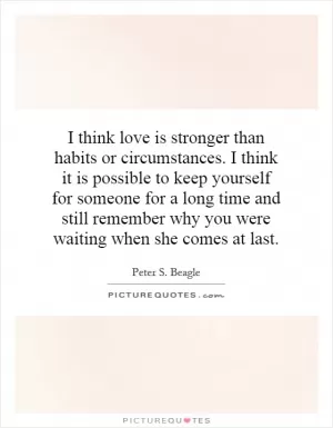 I think love is stronger than habits or circumstances. I think it is possible to keep yourself for someone for a long time and still remember why you were waiting when she comes at last Picture Quote #1