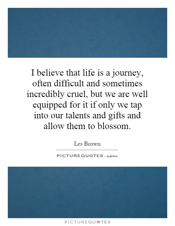 I believe that life is a journey, often difficult and sometimes incredibly cruel, but we are well equipped for it if only we tap into our talents and gifts and allow them to blossom Picture Quote #1