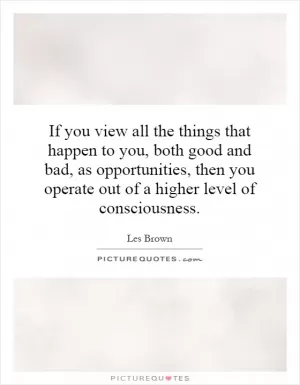If you view all the things that happen to you, both good and bad, as opportunities, then you operate out of a higher level of consciousness Picture Quote #1