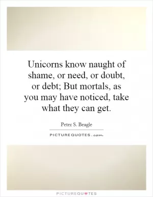 Unicorns know naught of shame, or need, or doubt, or debt; But mortals, as you may have noticed, take what they can get Picture Quote #1