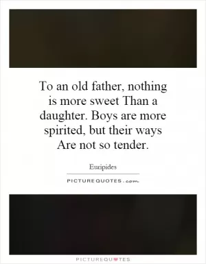 To an old father, nothing is more sweet Than a daughter. Boys are more spirited, but their ways Are not so tender Picture Quote #1