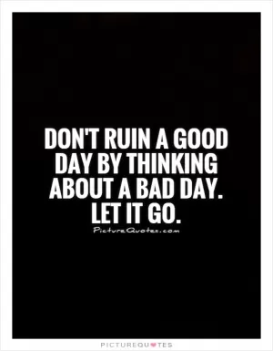 Don't ruin a good day by thinking about a bad day. Let it go Picture Quote #1