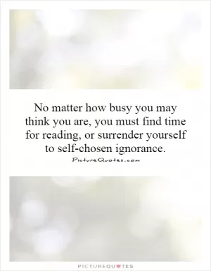No matter how busy you may think you are, you must find time for reading, or surrender yourself to self-chosen ignorance Picture Quote #1