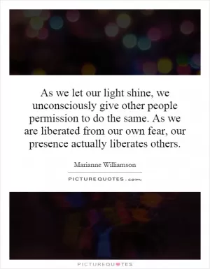 As we let our light shine, we unconsciously give other people permission to do the same. As we are liberated from our own fear, our presence actually liberates others Picture Quote #1