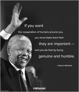 If you want the cooperation of humans around you, you must make them feel they are important and you do that by being genuine and humble Picture Quote #1