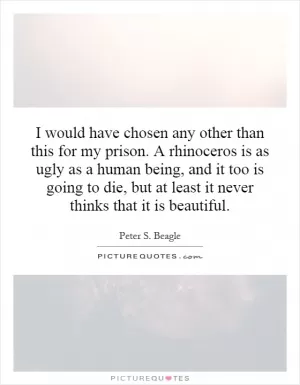 I would have chosen any other than this for my prison. A rhinoceros is as ugly as a human being, and it too is going to die, but at least it never thinks that it is beautiful Picture Quote #1