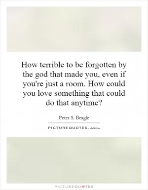 How terrible to be forgotten by the god that made you, even if you're just a room. How could you love something that could do that anytime? Picture Quote #1