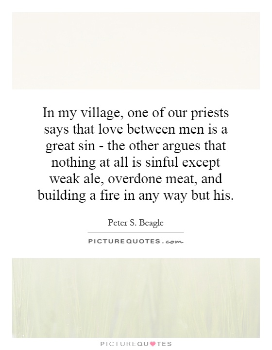 In my village, one of our priests says that love between men is a great sin - the other argues that nothing at all is sinful except weak ale, overdone meat, and building a fire in any way but his Picture Quote #1