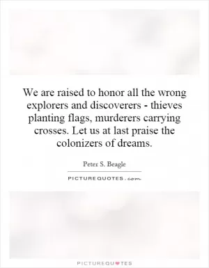 We are raised to honor all the wrong explorers and discoverers - thieves planting flags, murderers carrying crosses. Let us at last praise the colonizers of dreams Picture Quote #1