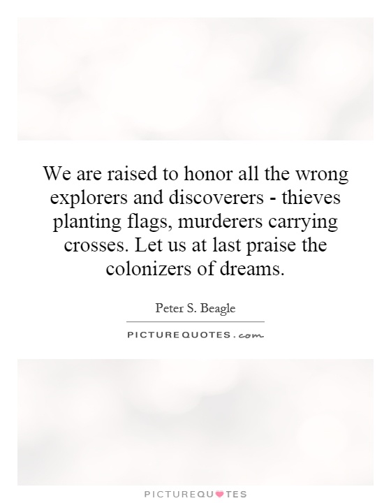 We are raised to honor all the wrong explorers and discoverers - thieves planting flags, murderers carrying crosses. Let us at last praise the colonizers of dreams Picture Quote #1