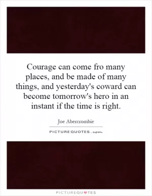 Courage can come fro many places, and be made of many things, and yesterday's coward can become tomorrow's hero in an instant if the time is right Picture Quote #1