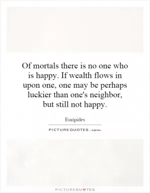 Of mortals there is no one who is happy. If wealth flows in upon one, one may be perhaps luckier than one's neighbor, but still not happy Picture Quote #1