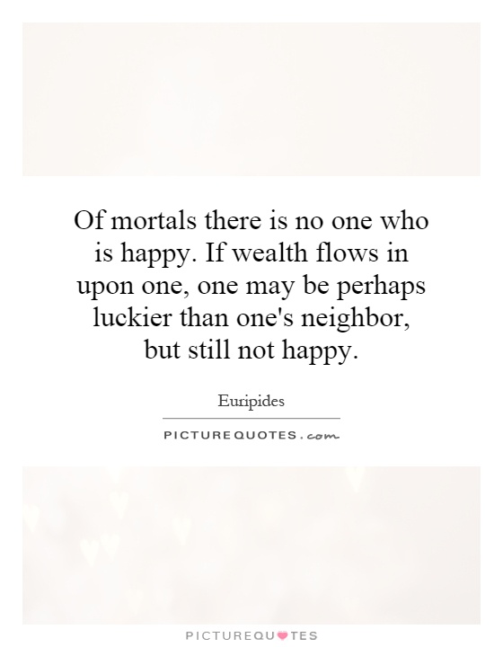 Of mortals there is no one who is happy. If wealth flows in upon one, one may be perhaps luckier than one's neighbor, but still not happy Picture Quote #1