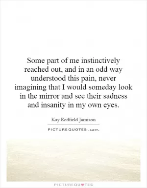 Some part of me instinctively reached out, and in an odd way understood this pain, never imagining that I would someday look in the mirror and see their sadness and insanity in my own eyes Picture Quote #1