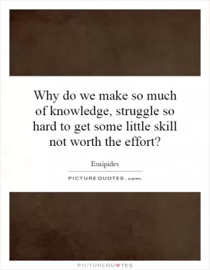 Why do we make so much of knowledge, struggle so hard to get some little skill not worth the effort? Picture Quote #1