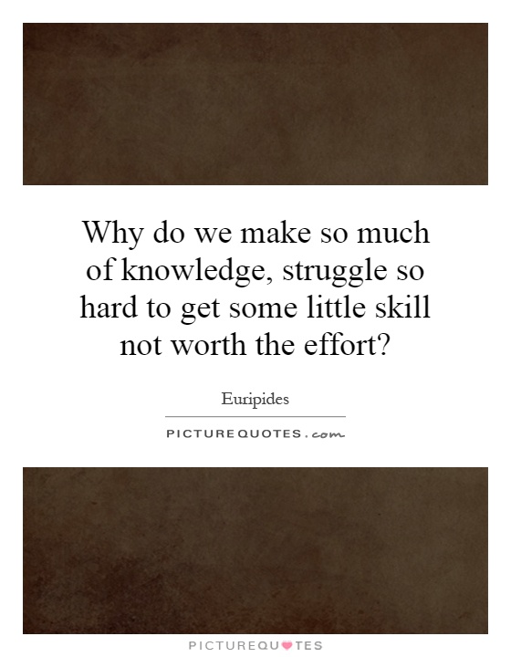 Why do we make so much of knowledge, struggle so hard to get some little skill not worth the effort? Picture Quote #1
