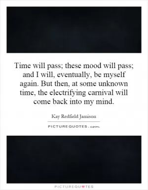 Time will pass; these mood will pass; and I will, eventually, be myself again. But then, at some unknown time, the electrifying carnival will come back into my mind Picture Quote #1