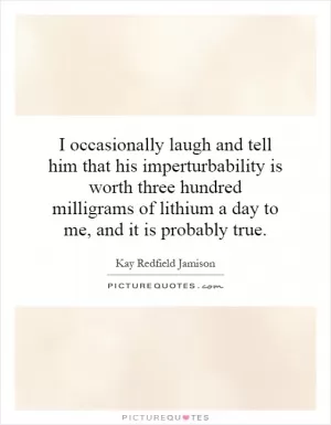 I occasionally laugh and tell him that his imperturbability is worth three hundred milligrams of lithium a day to me, and it is probably true Picture Quote #1