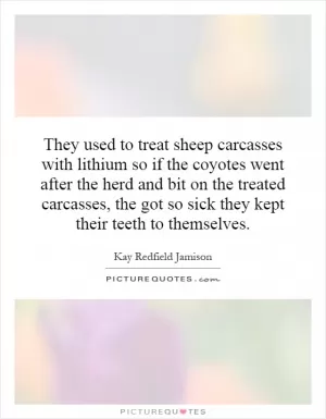 They used to treat sheep carcasses with lithium so if the coyotes went after the herd and bit on the treated carcasses, the got so sick they kept their teeth to themselves Picture Quote #1