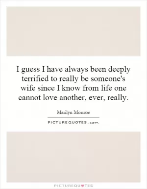 I guess I have always been deeply terrified to really be someone's wife since I know from life one cannot love another, ever, really Picture Quote #1