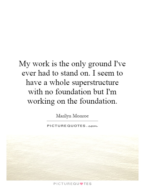 My work is the only ground I've ever had to stand on. I seem to have a whole superstructure with no foundation but I'm working on the foundation Picture Quote #1