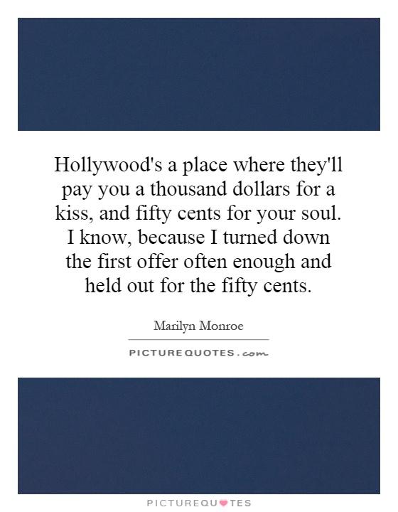Hollywood's a place where they'll pay you a thousand dollars for a kiss, and fifty cents for your soul. I know, because I turned down the first offer often enough and held out for the fifty cents Picture Quote #1