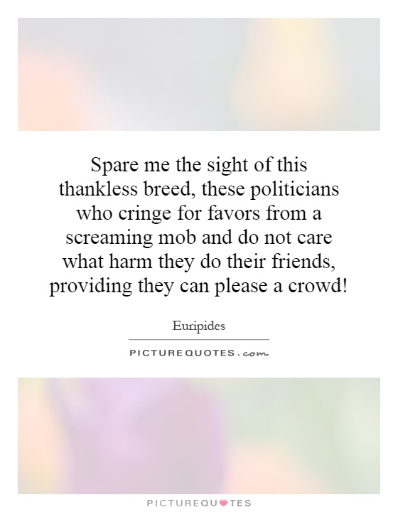 Spare me the sight of this thankless breed, these politicians who cringe for favors from a screaming mob and do not care what harm they do their friends, providing they can please a crowd! Picture Quote #1