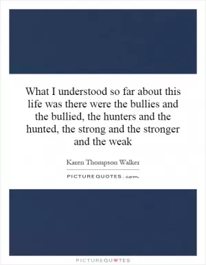 What I understood so far about this life was there were the bullies and the bullied, the hunters and the hunted, the strong and the stronger and the weak Picture Quote #1