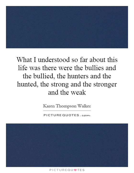 What I understood so far about this life was there were the bullies and the bullied, the hunters and the hunted, the strong and the stronger and the weak Picture Quote #1