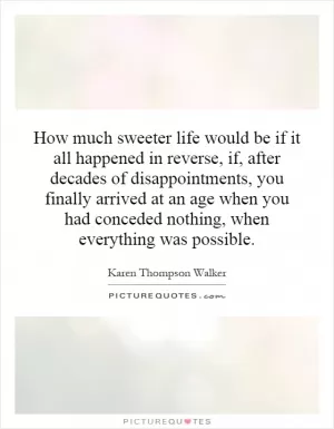 How much sweeter life would be if it all happened in reverse, if, after decades of disappointments, you finally arrived at an age when you had conceded nothing, when everything was possible Picture Quote #1