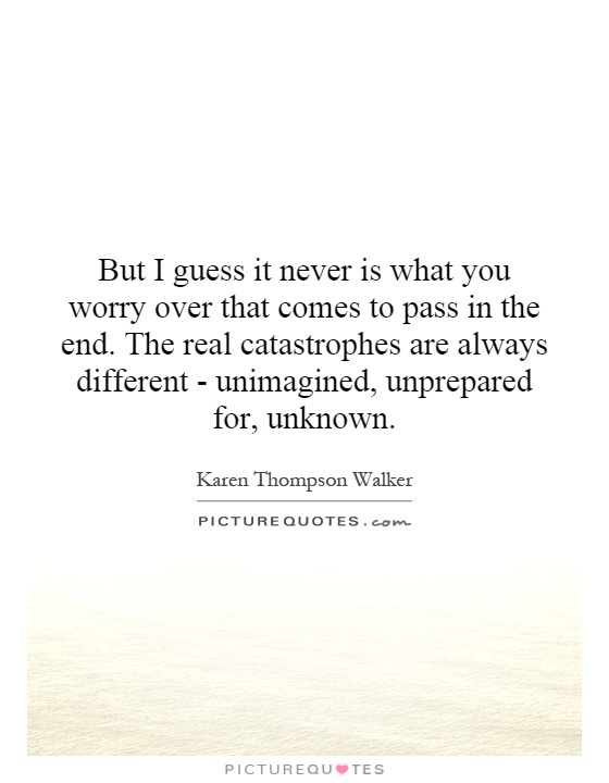 But I guess it never is what you worry over that comes to pass in the end. The real catastrophes are always different - unimagined, unprepared for, unknown Picture Quote #1