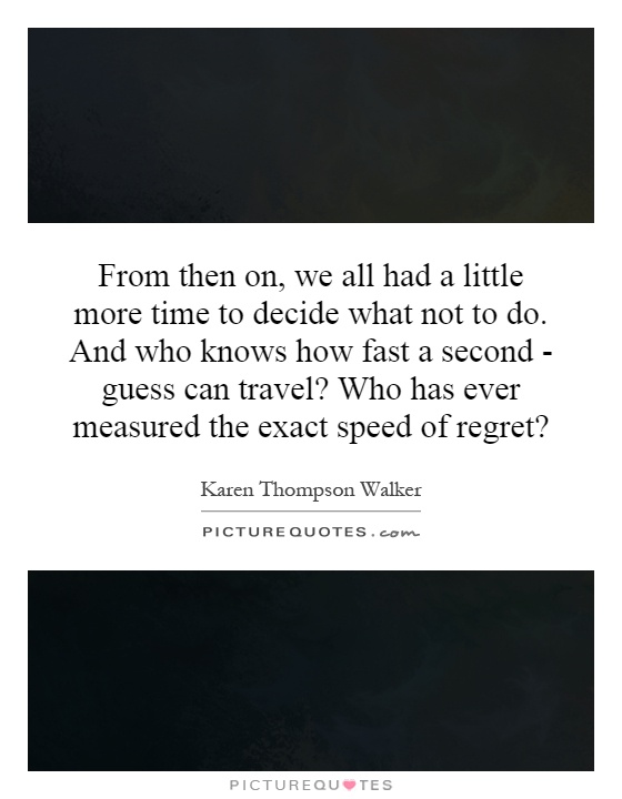 From then on, we all had a little more time to decide what not to do. And who knows how fast a second - guess can travel? Who has ever measured the exact speed of regret? Picture Quote #1