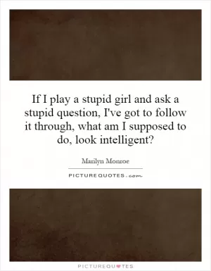 If I play a stupid girl and ask a stupid question, I've got to follow it through, what am I supposed to do, look intelligent? Picture Quote #1