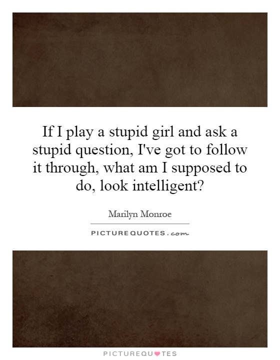 If I play a stupid girl and ask a stupid question, I've got to follow it through, what am I supposed to do, look intelligent? Picture Quote #1