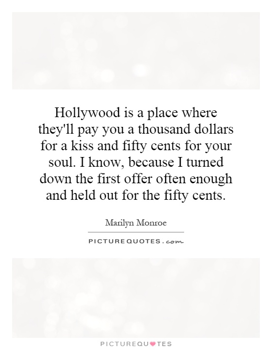 Hollywood is a place where they'll pay you a thousand dollars for a kiss and fifty cents for your soul. I know, because I turned down the first offer often enough and held out for the fifty cents Picture Quote #1