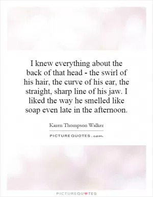 I knew everything about the back of that head - the swirl of his hair, the curve of his ear, the straight, sharp line of his jaw. I liked the way he smelled like soap even late in the afternoon Picture Quote #1